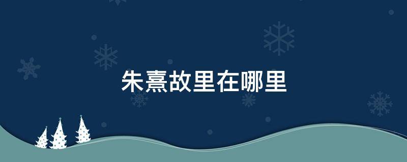 朱熹故里在哪里 朱熹的故居熹园