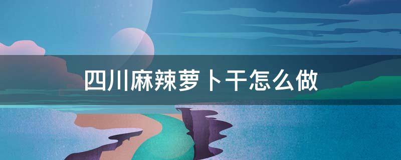 四川麻辣萝卜干怎么做 四川麻辣萝卜干怎么做好吃又脆