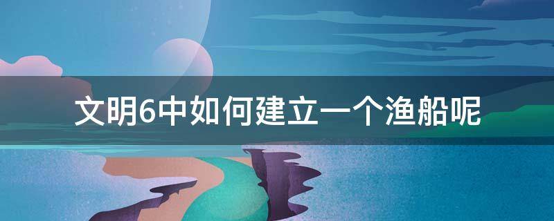 文明6中如何建立一个渔船呢 文明6船只