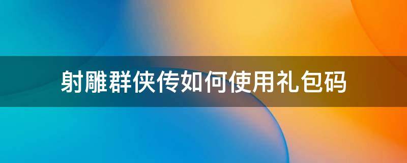 射雕群侠传如何使用礼包码 新射雕群侠传礼包码怎么兑换