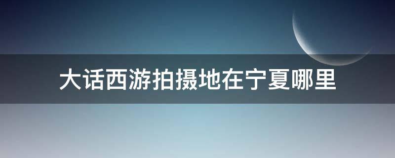 大话西游拍摄地在宁夏哪里 大话西游是在宁夏的哪个市拍摄的