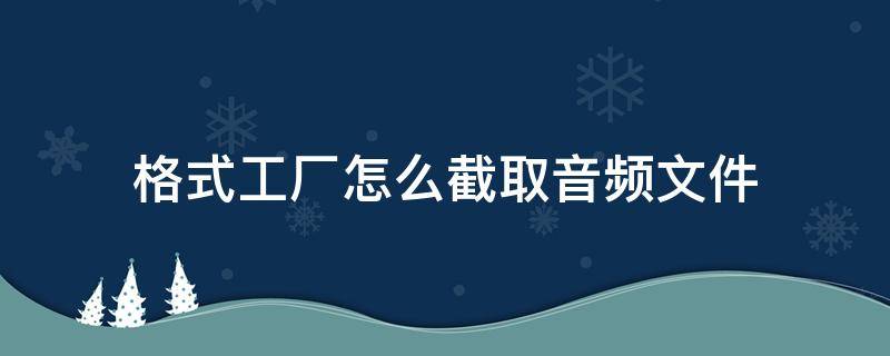 格式工厂怎么截取音频文件（怎样用格式工厂截取音频）