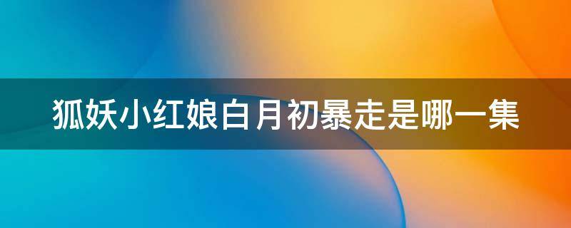 狐妖小红娘白月初暴走是哪一集 狐妖小红娘白月初会消失吗