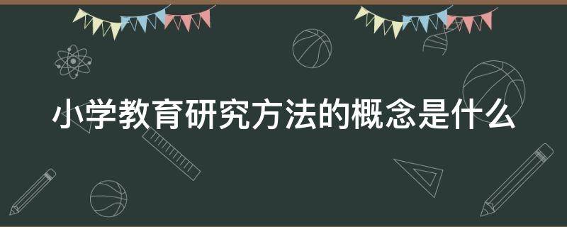 小学教育研究方法的概念是什么 小学教育研究方法的概念是什么意思