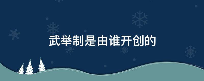 武举制是由谁开创的（武举制是由谁开创的用来选拔与培养军事人才）