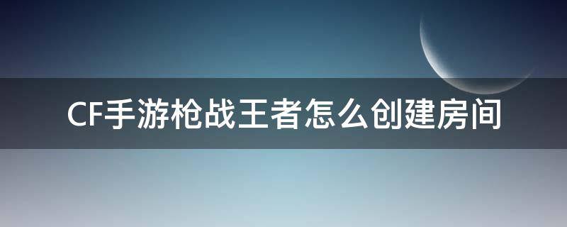 CF手游枪战王者怎么创建房间 穿越火线枪战王者怎么创自定义房间