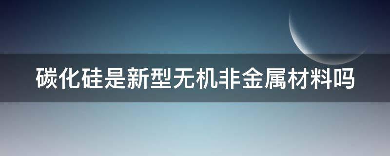 碳化硅是新型无机非金属材料吗（碳化硅是不是新型无机非金属）