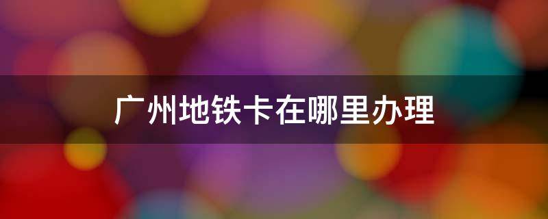 广州地铁卡在哪里办理 广州地铁卡怎么在手机上办理