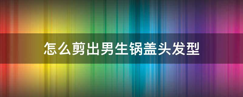 怎么剪出男生锅盖头发型（男孩子锅盖头怎么剪）