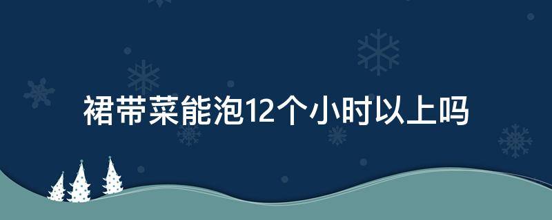 裙带菜能泡12个小时以上吗（裙带菜可以泡几天）