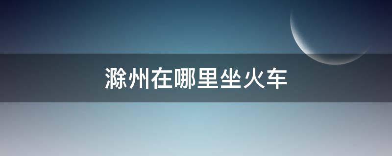 滁州在哪里坐火车 安徽滁州有没有火车站