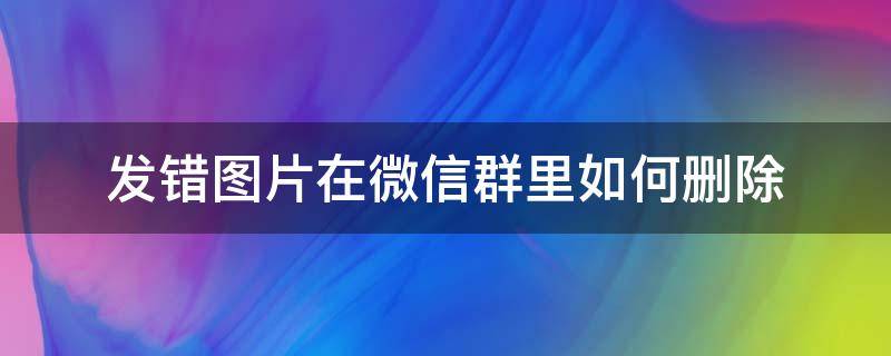 发错图片在微信群里如何删除（怎样删除在微信群发错的图片）