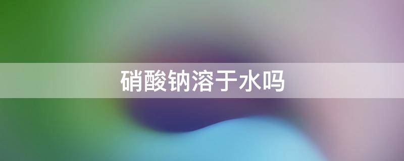 硝酸钠溶于水吗 硝酸钠易溶于水还是难溶于水