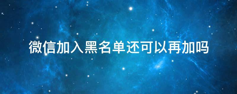 微信加入黑名单还可以再加吗 微信加入黑名单还能添加吗