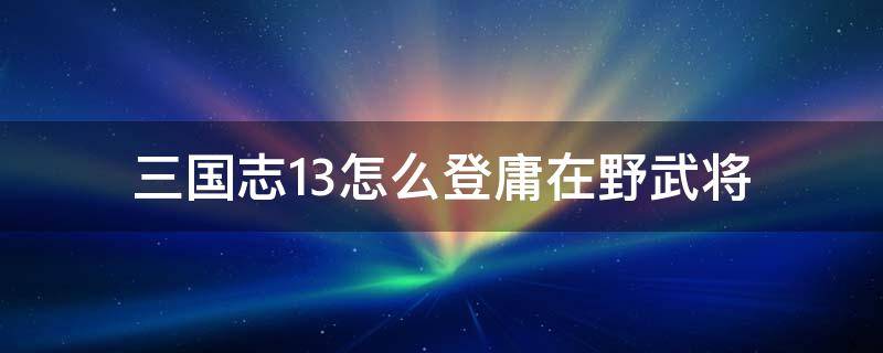 三国志13怎么登庸在野武将 三国志13如何登庸在野武将