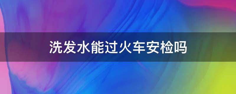 洗发水能过火车安检吗（洗头水能过火车安检吗）