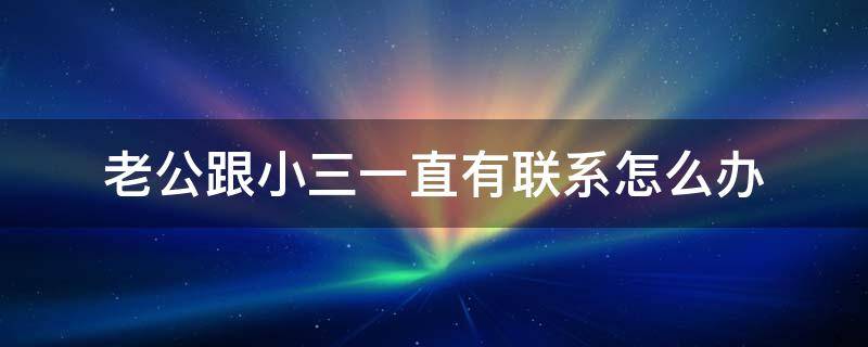 老公跟小三一直有联系怎么办（如果发现老公和小三反复联系怎么办）