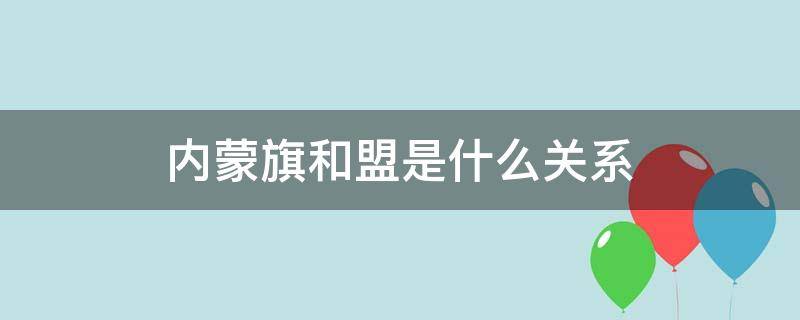 内蒙旗和盟是什么关系（内蒙古盟和市的关系）