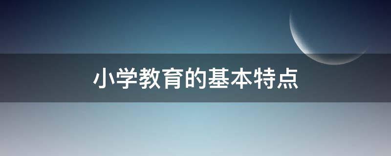 小学教育的基本特点 小学教育的基本特点有哪些