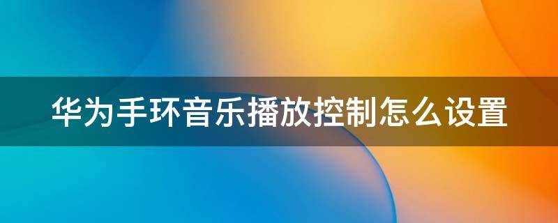 华为手环音乐播放控制怎么设置 华为手环听音乐怎么设置