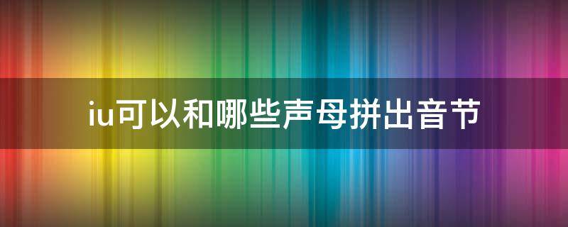 iu可以和哪些声母拼出音节 iu可以和哪些声母拼出音节并读出四声