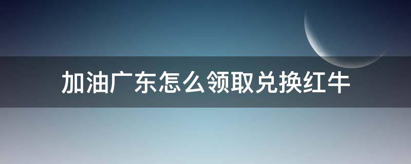 加油广东怎么领取兑换红牛（红牛怎么兑换）