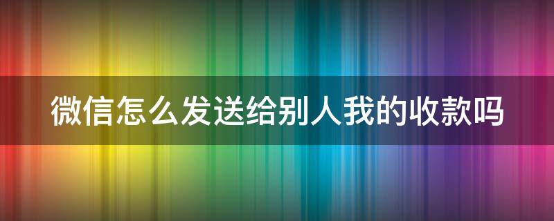 微信怎么发送给别人我的收款吗 微信怎么发给好友收款