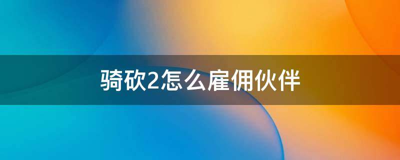 骑砍2怎么雇佣伙伴 骑砍2怎么解雇伙伴