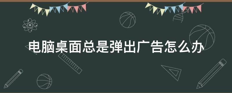 电脑桌面总是弹出广告怎么办 电脑桌面总是弹出广告怎么办win7