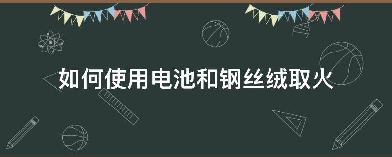 如何使用电池和钢丝绒取火（电池和铁丝如何生火）