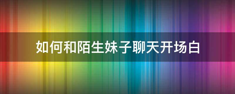 如何和陌生妹子聊天开场白 网上如何和陌生妹子聊天开场白