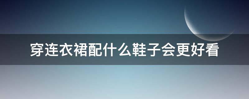 穿连衣裙配什么鞋子会更好看（穿裙子搭配什么鞋子好看?）