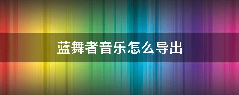 蓝舞者音乐怎么导出 蓝舞者音乐怎么导出形成文件