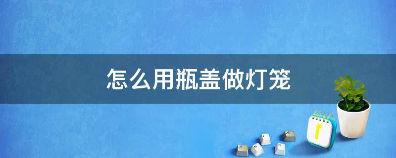 怎么用瓶盖做灯笼 瓶盖子做灯笼制作方法