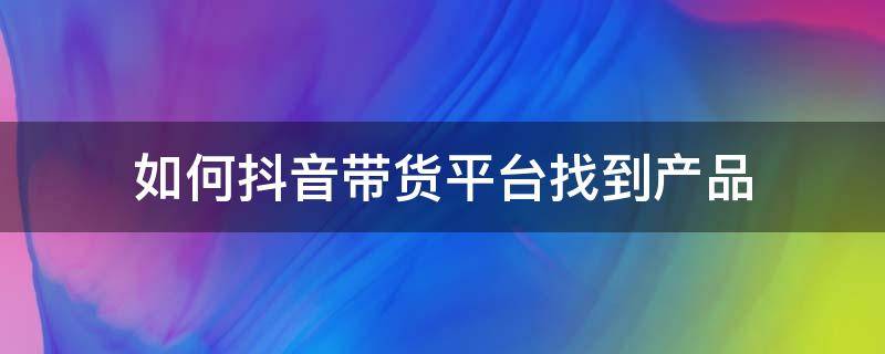 如何抖音带货平台找到产品（抖音卖货产品怎么来的,抖音带货是从哪里寻找的货源?）