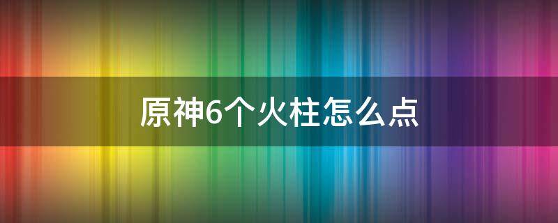 原神6个火柱怎么点（原神6个火柱怎么点亮）