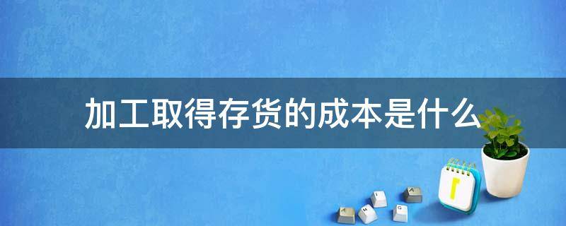 加工取得存货的成本是什么（存货的加工成本属于存货成本吗）