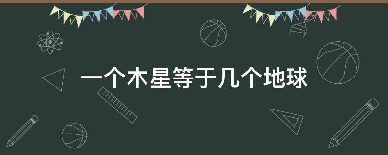 一个木星等于几个地球 多少个地球相当于一个木星