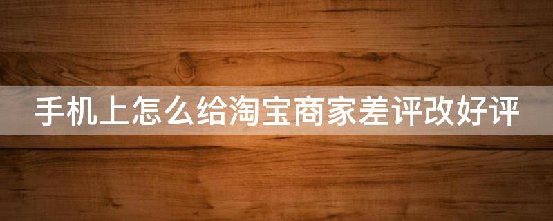 手机上怎么给淘宝商家差评改好评 手机上怎么给淘宝商家差评改好评