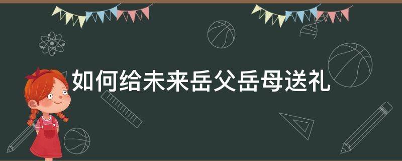 如何给未来岳父岳母送礼 怎么给未来岳母拜年