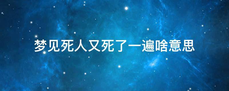 梦见死人又死了一遍啥意思（梦见死了的人再死一遍）