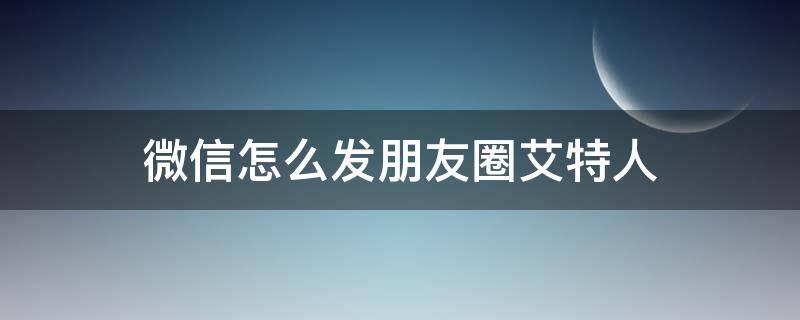 微信怎么发朋友圈艾特人（发微信朋友圈艾特人怎么弄）