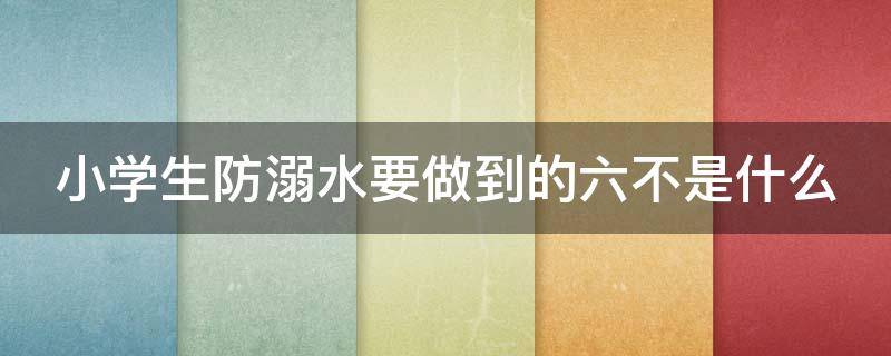 小学生防溺水要做到的六不是什么（小学生防溺水的六不准是什么）