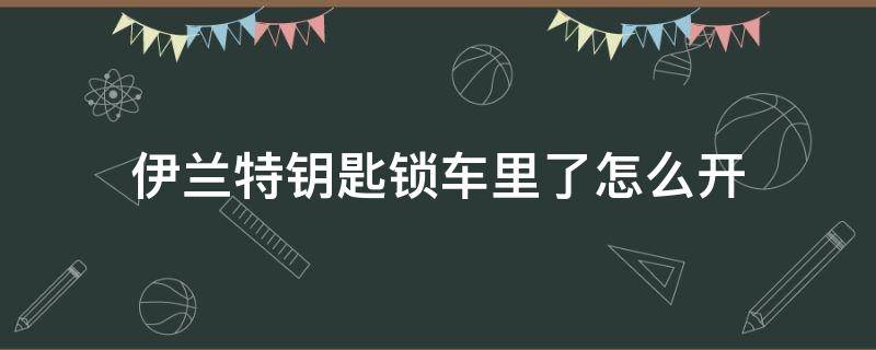 伊兰特钥匙锁车里了怎么开（伊兰特车钥匙在车里自动落锁）