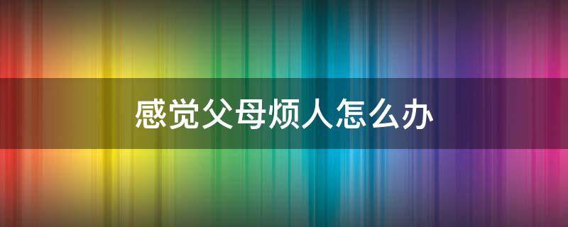 感觉父母烦人怎么办 父母特别烦