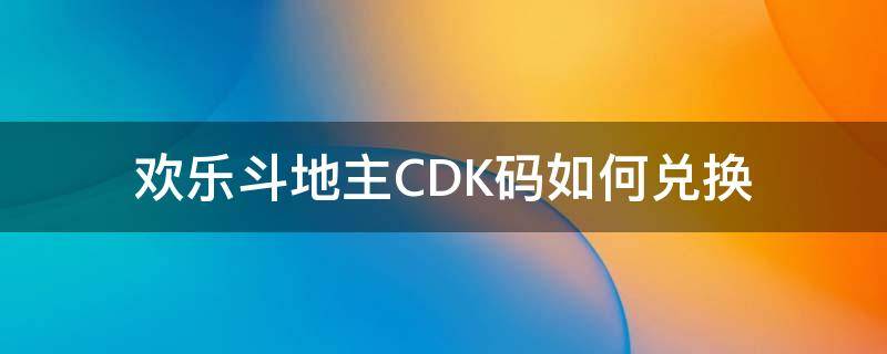 欢乐斗地主CDK码如何兑换（欢乐斗地主cdkey兑换码怎么获得）