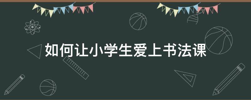 如何让小学生爱上书法课（如何让孩子爱上书法课）