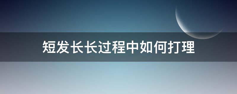 短发长长过程中如何打理（短发续长发期间,短发怎么打理）