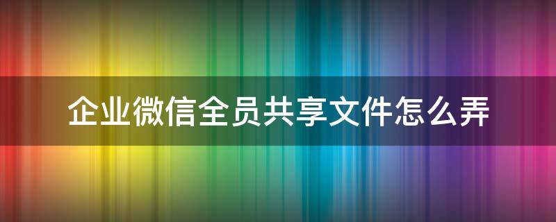 企业微信全员共享文件怎么弄（企业微信 共享文件）