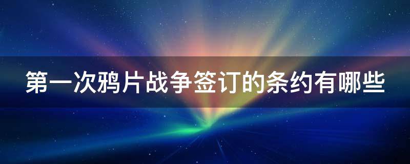第一次鸦片战争签订的条约有哪些 第一次鸦片战争所签订的条约